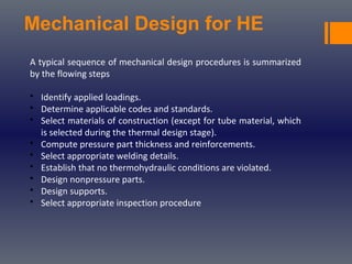 Mechanical Design for HE
A typical sequence of mechanical design procedures is summarized
by the flowing steps
• Identify applied loadings.
• Determine applicable codes and standards.
• Select materials of construction (except for tube material, which
is selected during the thermal design stage).
• Compute pressure part thickness and reinforcements.
• Select appropriate welding details.
• Establish that no thermohydraulic conditions are violated.
• Design nonpressure parts.
• Design supports.
• Select appropriate inspection procedure
 