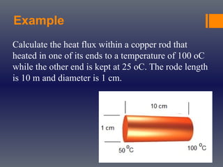 Example
Calculate the heat flux within a copper rod that
heated in one of its ends to a temperature of 100 oC
while the other end is kept at 25 oC. The rode length
is 10 m and diameter is 1 cm.
 