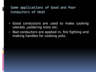 Some applications of Good and Poor
Conductors of Heat
• Good conductors are used to make cooking
utensils ,soldering irons etc.
• Bad conductors are applied in, fire fighting and
making handles for cooking pots.
 