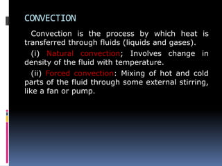 CONVECTION
Convection is the process by which heat is
transferred through fluids (liquids and gases).
(i) Natural convection; Involves change in
density of the fluid with temperature.
(ii) Forced convection: Mixing of hot and cold
parts of the fluid through some external stirring,
like a fan or pump.
 