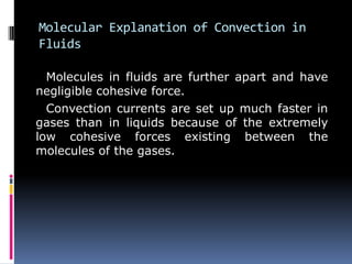 Molecular Explanation of Convection in
Fluids
Molecules in fluids are further apart and have
negligible cohesive force.
Convection currents are set up much faster in
gases than in liquids because of the extremely
low cohesive forces existing between the
molecules of the gases.
 