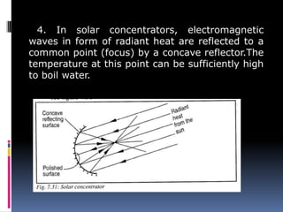 4. In solar concentrators, electromagnetic
waves in form of radiant heat are reflected to a
common point (focus) by a concave reflector.The
temperature at this point can be sufficiently high
to boil water.
 