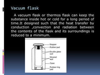 Vacuum flask
A vacuum flask or thermos flask can keep the
substance inside hot or cold for a long period of
time.It designed such that the heat transfer by
conduction ,convection and radiation between
the contents of the flask and its surroundings is
reduced to a minimum.
 