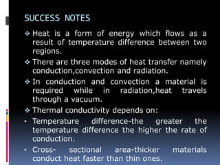 SUCCESS NOTES
 Heat is a form of energy which flows as a
result of temperature difference between two
regions.
 There are three modes of heat transfer namely
conduction,convection and radiation.
 In conduction and convection a material is
required while in radiation,heat travels
through a vacuum.
 Thermal conductivity depends on:
• Temperature difference-the greater the
temperature difference the higher the rate of
conduction.
• Cross- sectional area-thicker materials
conduct heat faster than thin ones.
 
