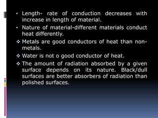 • Length- rate of conduction decreases with
increase in length of material.
• Nature of material-different materials conduct
heat differently.
 Metals are good conductors of heat than non-
metals.
 Water is not o good conductor of heat.
 The amount of radiation absorbed by a given
surface depends on its nature. Black/dull
surfaces are better absorbers of radiation than
polished surfaces.
 