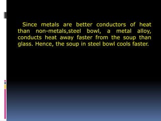 Since metals are better conductors of heat
than non-metals,steel bowl, a metal alloy,
conducts heat away faster from the soup than
glass. Hence, the soup in steel bowl cools faster.
 