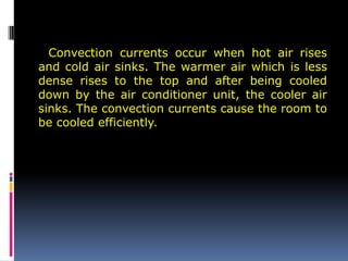 Convection currents occur when hot air rises
and cold air sinks. The warmer air which is less
dense rises to the top and after being cooled
down by the air conditioner unit, the cooler air
sinks. The convection currents cause the room to
be cooled efficiently.
 