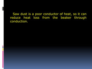 Saw dust is a poor conductor of heat, so it can
reduce heat loss from the beaker through
conduction.
 