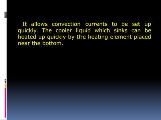 It allows convection currents to be set up
quickly. The cooler liquid which sinks can be
heated up quickly by the heating element placed
near the bottom.
 