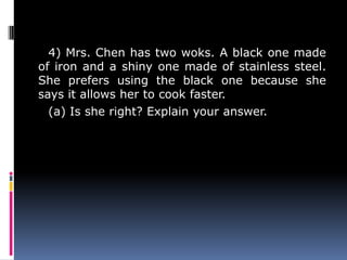 4) Mrs. Chen has two woks. A black one made
of iron and a shiny one made of stainless steel.
She prefers using the black one because she
says it allows her to cook faster.
(a) Is she right? Explain your answer.
 