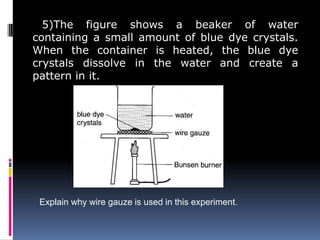 5)The figure shows a beaker of water
containing a small amount of blue dye crystals.
When the container is heated, the blue dye
crystals dissolve in the water and create a
pattern in it.
Explain why wire gauze is used in this experiment.
 