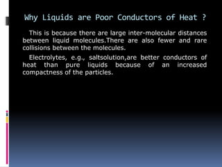 Why Liquids are Poor Conductors of Heat ?
This is because there are large inter-molecular distances
between liquid molecules.There are also fewer and rare
collisions between the molecules.
Electrolytes, e.g., saltsolution,are better conductors of
heat than pure liquids because of an increased
compactness of the particles.
 