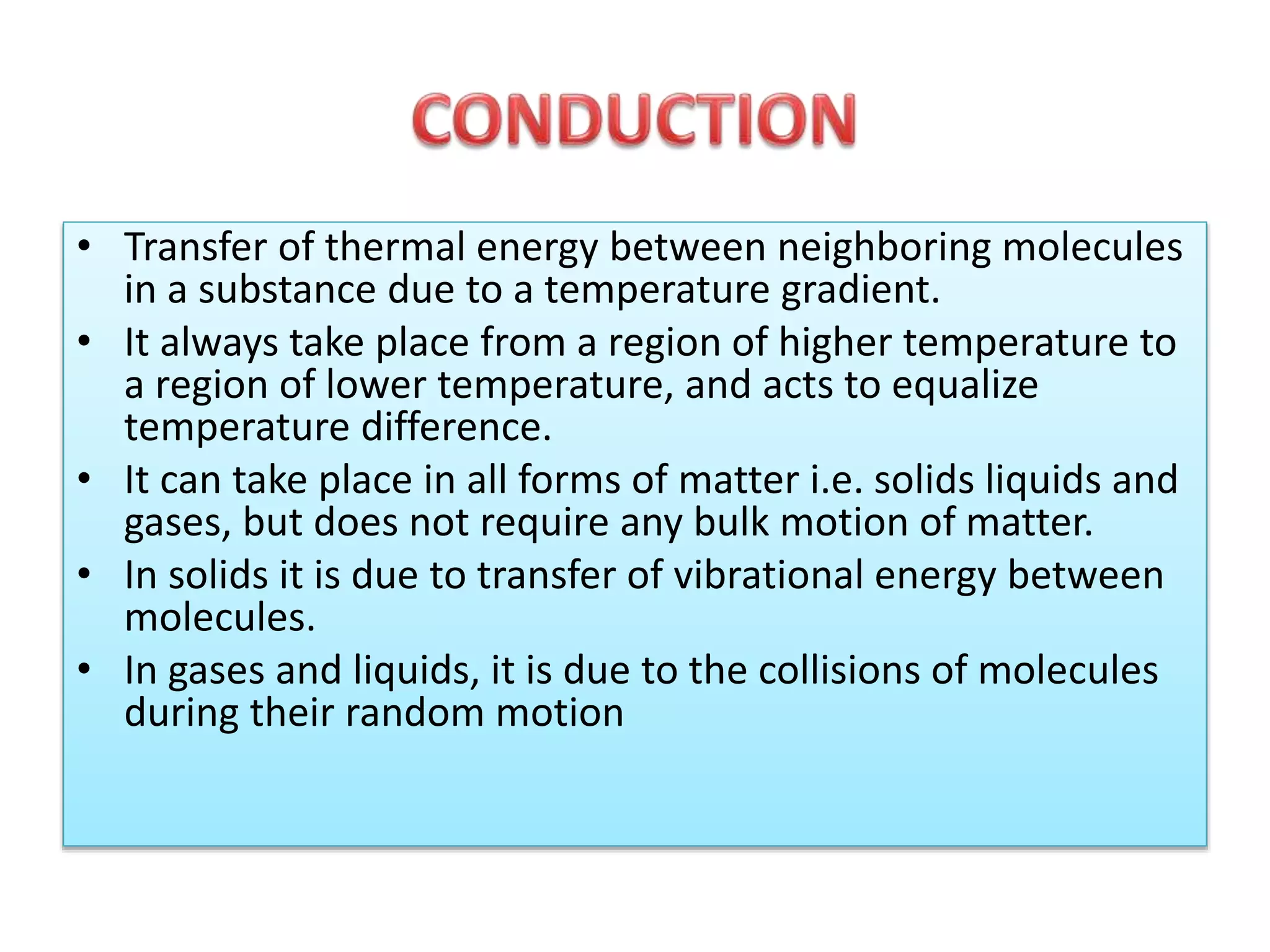 • Transfer of thermal energy between neighboring molecules 
in a substance due to a temperature gradient. 
• It always take place from a region of higher temperature to 
a region of lower temperature, and acts to equalize 
temperature difference. 
• It can take place in all forms of matter i.e. solids liquids and 
gases, but does not require any bulk motion of matter. 
• In solids it is due to transfer of vibrational energy between 
molecules. 
• In gases and liquids, it is due to the collisions of molecules 
during their random motion 
 