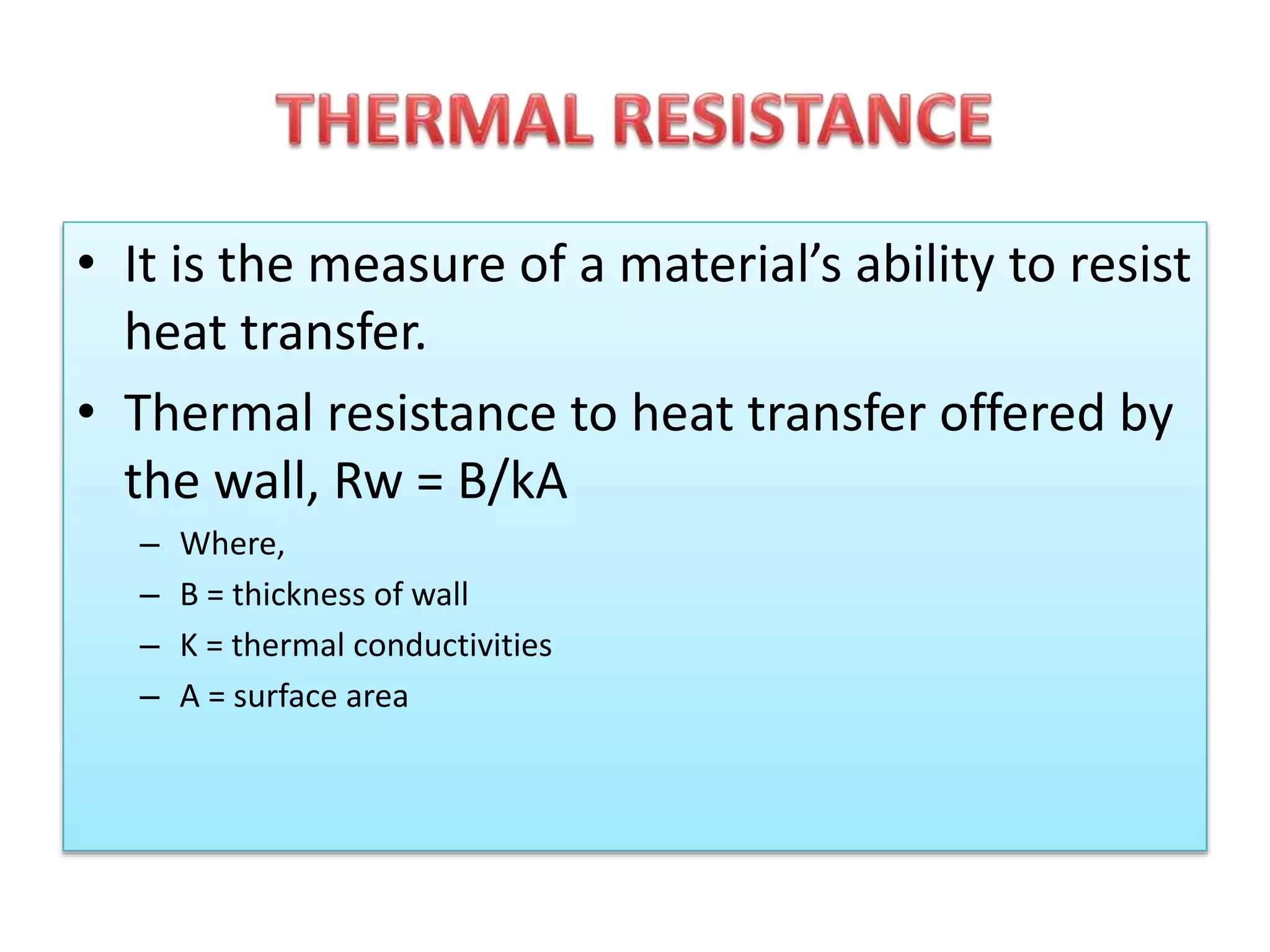 • It is the measure of a material’s ability to resist 
heat transfer. 
• Thermal resistance to heat transfer offered by 
the wall, Rw = B/kA 
– Where, 
– B = thickness of wall 
– K = thermal conductivities 
– A = surface area 
 