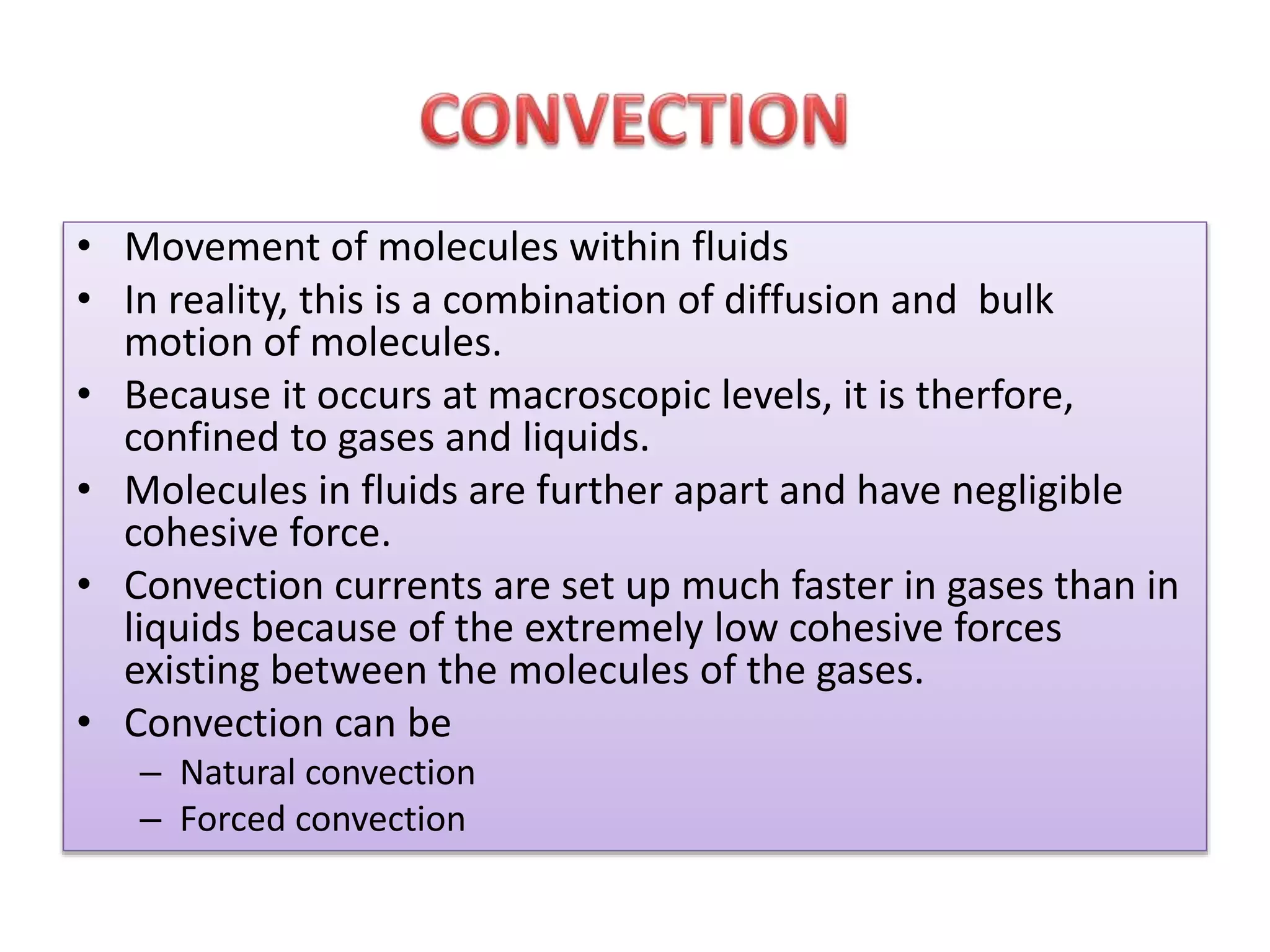• Movement of molecules within fluids 
• In reality, this is a combination of diffusion and bulk 
motion of molecules. 
• Because it occurs at macroscopic levels, it is therfore, 
confined to gases and liquids. 
• Molecules in fluids are further apart and have negligible 
cohesive force. 
• Convection currents are set up much faster in gases than in 
liquids because of the extremely low cohesive forces 
existing between the molecules of the gases. 
• Convection can be 
– Natural convection 
– Forced convection 
 