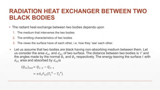 RADIATION HEAT EXCHANGER BETWEEN TWO
BLACK BODIES
▪ The radiant heat exchange between two bodies depends upon
1. The medium that intervenes the two bodies
2. The emitting characteristics of two bodies
3. The views the surface have of each other, i.e. how they ‘see’ each other.
▪ Let us assume that two bodies are black having non-absorbing medium between them. Let
us consider the area 𝑑 𝐴1 and 𝑑 𝐴2 of two surface. The distance between two bodies is ‘r’ and
the angles made by the normal ∅1 and ∅2 respectively. The energy leaving the surface 𝐼 with
𝑑 𝐴1 area and absorbed by 𝑑 𝐴2is
(𝑄12) 𝑛𝑒𝑡= 𝑄1−2 − 𝑄2−1
= 𝜎𝐴1 𝐹12(𝑇1
4
− 𝑇2
4
)
 
