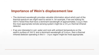Importance of Wein’s displacement law
▪ The dominant wavelength provides valuable information about which part of the
thermal spectrum we might want to sense in. for example, if we are looking for
800°𝐾 forest fires that have a dominant wavelength of approximately 3.62𝜇𝑚 then
the most appropriate remote sensing system might be a 3-5 𝜇𝑚 thermal infrared
detector.
▪ If we are interested in soil, water and rock with ambient temperature on the
earth’s surface of 300°𝐾 and a dominant wavelength of 9.66𝜇𝑚, then a thermal
infrared detector operating in the 8 − 14𝜇𝑚 region might be most appropriate.
 
