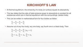 KIRCHHOFF’S LAW
▪ At thermal equilibrium, the emissivity of a body (or surface) equals its absorptivity.
▪ This law states that the ratio of total emissive power to absorptivity is constant for all
substances which are in thermal equilibrium with the surroundings. (books India)
▪ This can be written in mathematical form for four bodies as follow:
𝐸1
𝛼1
=
𝐸2
𝛼2
=
𝐸3
𝛼3
=
𝐸4
𝛼4
▪ Assume out of any four body, any one body, say fourth one is a black body. Then
𝐸1
𝛼1
=
𝐸2
𝛼2
=
𝐸3
𝛼3
=
𝐸 𝑏
𝛼 𝑏
[𝛼 𝑏 = 1]
𝐸1
𝐸 𝑏
= 𝛼1,
𝐸2
𝐸 𝑏
= 𝛼2,
𝐸3
𝐸 𝑏
= 𝛼3
 