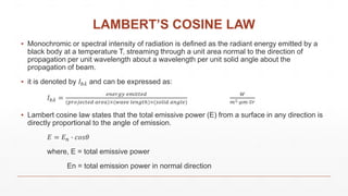 LAMBERT’S COSINE LAW
▪ Monochromic or spectral intensity of radiation is defined as the radiant energy emitted by a
black body at a temperature T, streaming through a unit area normal to the direction of
propagation per unit wavelength about a wavelength per unit solid angle about the
propagation of beam.
▪ it is denoted by 𝐼 𝑏𝜆 and can be expressed as:
𝐼 𝑏𝜆 =
𝑒𝑛𝑒𝑟𝑔𝑦 𝑒𝑚𝑖𝑡𝑡𝑒𝑑
(𝑝𝑟𝑜𝑗𝑒𝑐𝑡𝑒𝑑 𝑎𝑟𝑒𝑎)×(𝑤𝑎𝑣𝑒 𝑙𝑒𝑛𝑔𝑡ℎ)×(𝑠𝑜𝑙𝑖𝑑 𝑎𝑛𝑔𝑙𝑒)
𝑊
𝑚2∙𝜇𝑚∙𝑆𝑟
▪ Lambert cosine law states that the total emissive power (E) from a surface in any direction is
directly proportional to the angle of emission.
𝐸 = 𝐸 𝑛 ∙ 𝑐𝑜𝑠𝜃
where, E = total emissive power
En = total emission power in normal direction
 