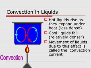 Convection in Liquids
 Hot liquids rise as
they expand under
heat (less dense)
 Cool liquids fall
(relatively denser)
 Movement of liquids
due to this effect is
called the ‘convection
current’
 