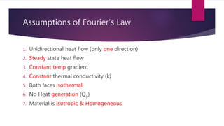 Assumptions of Fourier’s Law
1. Unidirectional heat flow (only one direction)
2. Steady state heat flow
3. Constant temp gradient
4. Constant thermal conductivity (k)
5. Both faces isothermal
6. No Heat generation (Qg)
7. Material is Isotropic & Homogeneous
 