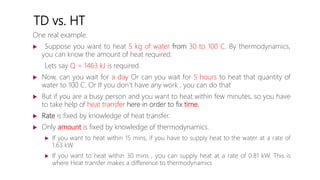 TD vs. HT
One real example.
 Suppose you want to heat 5 kg of water from 30 to 100 C. By thermodynamics,
you can know the amount of heat required.
Lets say Q = 1463 kJ is required.
 Now, can you wait for a day Or can you wait for 5 hours to heat that quantity of
water to 100 C. Or If you don’t have any work , you can do that
 But if you are a busy person and you want to heat within few minutes, so you have
to take help of heat transfer here in order to fix time.
 Rate is fixed by knowledge of heat transfer.
 Only amount is fixed by knowledge of thermodynamics.
 If you want to heat within 15 mins, if you have to supply heat to the water at a rate of
1.63 kW.
 If you want to heat within 30 mins , you can supply heat at a rate of 0.81 kW. This is
where Heat transfer makes a difference to thermodynamics
 