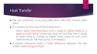Heat Transfer
 We are concerned, as to How and What rate heat transfer takes
place.
 HT is based on the Law of Thermodynamics,
which states that heat flows from a body at higher temp to a
body at lower temp. Conversely, heat can not flow from a body
at lower temp to a body at higher temp, unless & until some
external device, like heat pump, is employed
 It means, whenever there is temp difference between the two
bodies, heat energy will flow.
 
