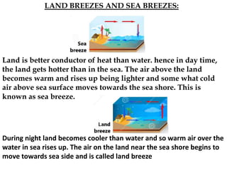 LAND BREEZES AND SEA BREEZES:
Land is better conductor of heat than water. hence in day time,
the land gets hotter than in the sea. The air above the land
becomes warm and rises up being lighter and some what cold
air above sea surface moves towards the sea shore. This is
known as sea breeze.
During night land becomes cooler than water and so warm air over the
water in sea rises up. The air on the land near the sea shore begins to
move towards sea side and is called land breeze
 