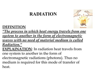 RADIATION
DEFINITION
“The process in which heat energy travels from one
system to another in the form of electromagnetic
waves with no need of material medium is called
Radiation.”
EXPLAINATION: In radiation heat travels from
one system to another in the form of
electromagnetic radiations (photons). Thus no
medium is required for this mode of transfer of
heat.
 