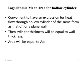 Logarithmic Mean area for hollow cylinder
• Convenient to have an expression for heat
flow through hollow cylinder of the same form
as that of for a plane wall.
• Then cylinder thickness will be equal to wall
thickness,
• Area will be equal to Am
22 Feb 2013 24
 