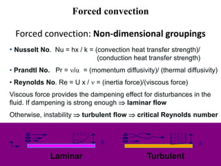 • Nusselt No. Nu = hx / k = (convection heat transfer strength)/
(conduction heat transfer strength)
• Prandtl No. Pr = / = (momentum diffusivity)/ (thermal diffusivity)
• Reynolds No. Re = U x /  = (inertia force)/(viscous force)
Viscous force provides the dampening effect for disturbances in the
fluid. If dampening is strong enough  laminar flow
Otherwise, instability  turbulent flow  critical Reynolds number
d
Laminar Turbulent
d
Forced convection: Non-dimensional groupings
Forced convection
 