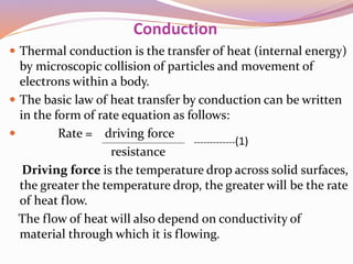 Conduction
 Thermal conduction is the transfer of heat (internal energy)
by microscopic collision of particles and movement of
electrons within a body.
 The basic law of heat transfer by conduction can be written
in the form of rate equation as follows:
 Rate = driving force
resistance
Driving force is the temperature drop across solid surfaces,
the greater the temperature drop, the greater will be the rate
of heat flow.
The flow of heat will also depend on conductivity of
material through which it is flowing.
-------------(1)
 