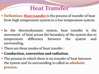 Heat Transfer
 Definition: Heat transfer is the process of transfer of heat
from high temperature system to a low temperature system.
 In the thermodynamic system, heat transfer is the
movement of heat across the boundary of the system due to
temperature difference between the system and
surrounding.
 There are three modes of heat transfer :
 Conduction, convection and radiation.
 The process in which there is no transfer of heat between
the system and its surrounding is called as adiabatic
process.
 