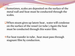 Cont.
Sometimes, scales are deposited on the surface of the
metal wall and heat must be conducted through the
scales.
When steam gives up latent heat , water will condense
on the surface of the vessel (or tube ).Again the heat
must be conducted through this water film.
For heat transfer in tube , heat must pass through
stagnant film by conduction.
 