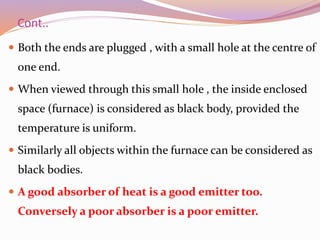 Cont..
 Both the ends are plugged , with a small hole at the centre of
one end.
 When viewed through this small hole , the inside enclosed
space (furnace) is considered as black body, provided the
temperature is uniform.
 Similarly all objects within the furnace can be considered as
black bodies.
 A good absorber of heat is a good emitter too.
Conversely a poor absorber is a poor emitter.
 