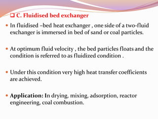  C. Fluidised bed exchanger
 In fluidised –bed heat exchanger , one side of a two-fluid
exchanger is immersed in bed of sand or coal particles.
 At optimum fluid velocity , the bed particles floats and the
condition is referred to as fluidized condition .
 Under this condition very high heat transfer coefficients
are achieved.
 Application: In drying, mixing, adsorption, reactor
engineering, coal combustion.
 