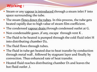 Working :
 Steam or any vapour is introduced through a steam inlet F into
space surrounding the tube.
 The steam flows down the tubes. In this process, the tube gets
heated rapidly due to high value of steam film coefficient.
 The condensed vapour drain through condensed outlet at G.
 Non-condensable gases ,if any, escape through vent K .
 The fluid to be heated is pumped through the cold fluid inlet H
into distributing chamber D2.
 The fluid flows through tubes.
 The fluid in tube get heated due to heat transfer by conduction
through metal wall , followed by stagnant layer and finally by
convection. Thus enhanced rate of heat transfer.
 Heated fluid reaches distributing chamber D1 and leaves the
hot fluid outlet ,I.
 