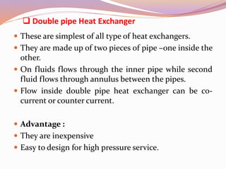  Double pipe Heat Exchanger
 These are simplest of all type of heat exchangers.
 They are made up of two pieces of pipe –one inside the
other.
 On fluids flows through the inner pipe while second
fluid flows through annulus between the pipes.
 Flow inside double pipe heat exchanger can be co-
current or counter current.
 Advantage :
 They are inexpensive
 Easy to design for high pressure service.
 