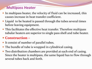 Multipass Heater
 In multipass heater, the velocity of fluid can be increased, this
causes increase in heat transfer coefficient.
 Liquid to be heated is passed through the tubes several times
before leaving equipment.
 This facilitates the effective heat transfer. Therefore multipass
tubular heaters are superior to single pass shell and tube heater.
 Construction –
 It consist of number of parallel tubes.
 The bundle of tube is wrapped in cylindrical casing.
 Two distribution chambers are provided at each end of casing.
Since the heater is multipass, the same liquid has to flow through
several tubes back and forth.
 