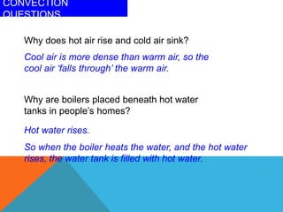 CONVECTION
QUESTIONS
Why are boilers placed beneath hot water
tanks in people’s homes?
Hot water rises.
So when the boiler heats the water, and the hot water
rises, the water tank is filled with hot water.
Why does hot air rise and cold air sink?
Cool air is more dense than warm air, so the
cool air ‘falls through’ the warm air.
 