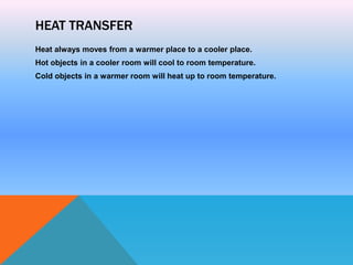 HEAT TRANSFER
Heat always moves from a warmer place to a cooler place.
Hot objects in a cooler room will cool to room temperature.
Cold objects in a warmer room will heat up to room temperature.
 