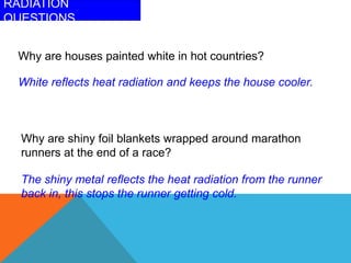 RADIATION
QUESTIONS
Why are houses painted white in hot countries?
White reflects heat radiation and keeps the house cooler.
Why are shiny foil blankets wrapped around marathon
runners at the end of a race?
The shiny metal reflects the heat radiation from the runner
back in, this stops the runner getting cold.
 