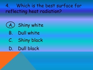 4. Which is the best surface for
reflecting heat radiation?
A. Shiny white
B. Dull white
C. Shiny black
D. Dull black
 