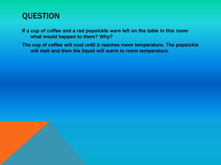 QUESTION
If a cup of coffee and a red popsickle were left on the table in this room
what would happen to them? Why?
The cup of coffee will cool until it reaches room temperature. The popsickle
will melt and then the liquid will warm to room temperature.
 