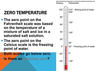 ZERO TEMPERATURE
 The zero point on the
Fahrenheit scale was based
on the temperature of a
mixture of salt and ice in a
saturated salt solution.
 The zero point on the
Celsius scale is the freezing
point of water.
 Both scales go below zero.
 Is there an absolute zero?
 