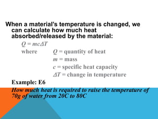 When a material’s temperature is changed, we
can calculate how much heat
absorbed/released by the material:
Q = mcT
where Q = quantity of heat
m = mass
c = specific heat capacity
T = change in temperature
Example: E6
How much heat is required to raise the temperature of
70g of water from 20C to 80C
 