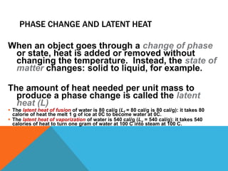 PHASE CHANGE AND LATENT HEAT
When an object goes through a change of phase
or state, heat is added or removed without
changing the temperature. Instead, the state of
matter changes: solid to liquid, for example.
The amount of heat needed per unit mass to
produce a phase change is called the latent
heat (L)
 The latent heat of fusion of water is 80 cal/g (Lf = 80 cal/g is 80 cal/g): it takes 80
calorie of heat the melt 1 g of ice at 0C to become water at 0C.
 The latent heat of vaporization of water is 540 cal/g (Lv = 540 cal/g): it takes 540
calories of heat to turn one gram of water at 100 C into steam at 100 C.
 