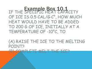 IF THE SPECIFIC HEAT CAPACITY
OF ICE IS 0.5 CAL/GC°, HOW MUCH
HEAT WOULD HAVE TO BE ADDED
TO 200 G OF ICE, INITIALLY AT A
TEMPERATURE OF -10°C, TO
(A) RAISE THE ICE TO THE MELTING
POINT?
(B) COMPLETE MELT THE ICE?
Example Box 10.1
 
