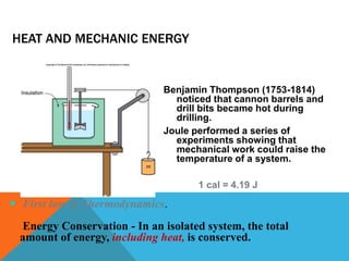HEAT AND MECHANIC ENERGY
Benjamin Thompson (1753-1814)
noticed that cannon barrels and
drill bits became hot during
drilling.
Joule performed a series of
experiments showing that
mechanical work could raise the
temperature of a system.
1 cal = 4.19 J
 First law of Thermodynamics.
Energy Conservation - In an isolated system, the total
amount of energy, including heat, is conserved.
 