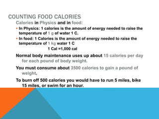 COUNTING FOOD CALORIES
Calories in Physics and in food:
 In Physics: 1 calories is the amount of energy needed to raise the
temperature of 1 g of water 1 C.
 In food: 1 Calories is the amount of energy needed to raise the
temperature of 1 kg water 1 C
1 Cal =1,000 cal
Normal body maintenance uses up about 15 calories per day
for each pound of body weight.
You must consume about 3500 calories to gain a pound of
weight.
To burn off 500 calories you would have to run 5 miles, bike
15 miles, or swim for an hour.
 